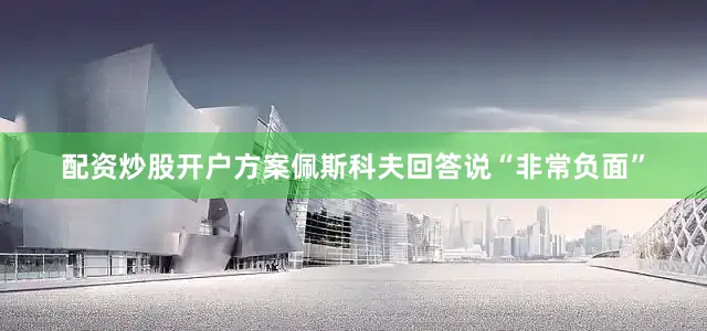配资炒股开户方案佩斯科夫回答说“非常负面”