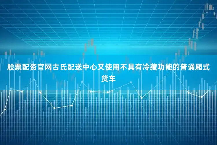 股票配资官网古氏配送中心又使用不具有冷藏功能的普诵厢式货车