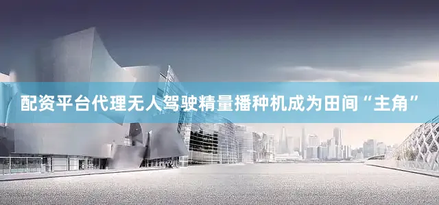 配资平台代理无人驾驶精量播种机成为田间“主角”