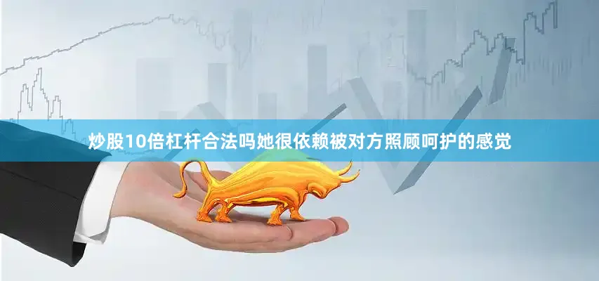 炒股10倍杠杆合法吗她很依赖被对方照顾呵护的感觉