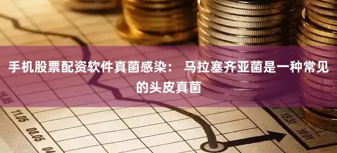 手机股票配资软件真菌感染： 马拉塞齐亚菌是一种常见的头皮真菌