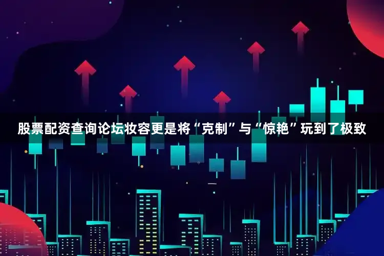 股票配资查询论坛妆容更是将“克制”与“惊艳”玩到了极致