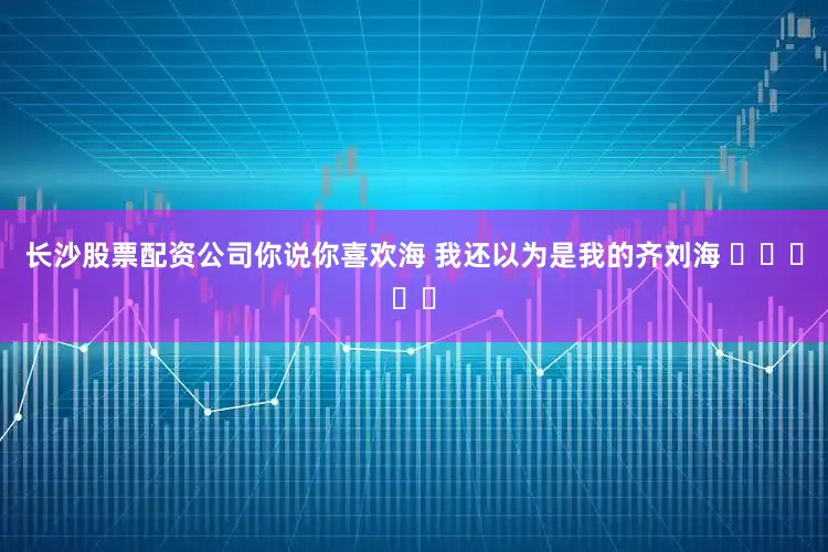 长沙股票配资公司你说你喜欢海 我还以为是我的齐刘海 ˃̣̣ᯅก
