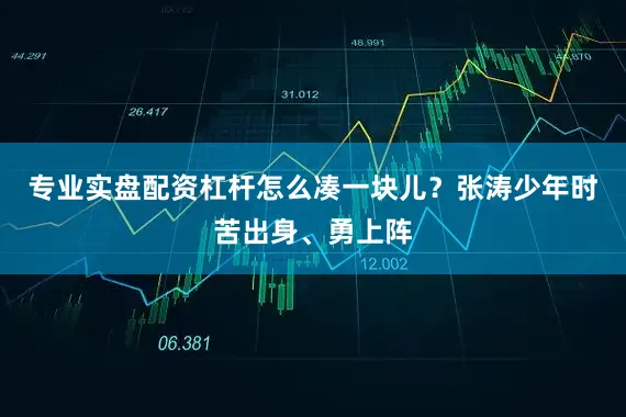 专业实盘配资杠杆怎么凑一块儿？张涛少年时苦出身、勇上阵